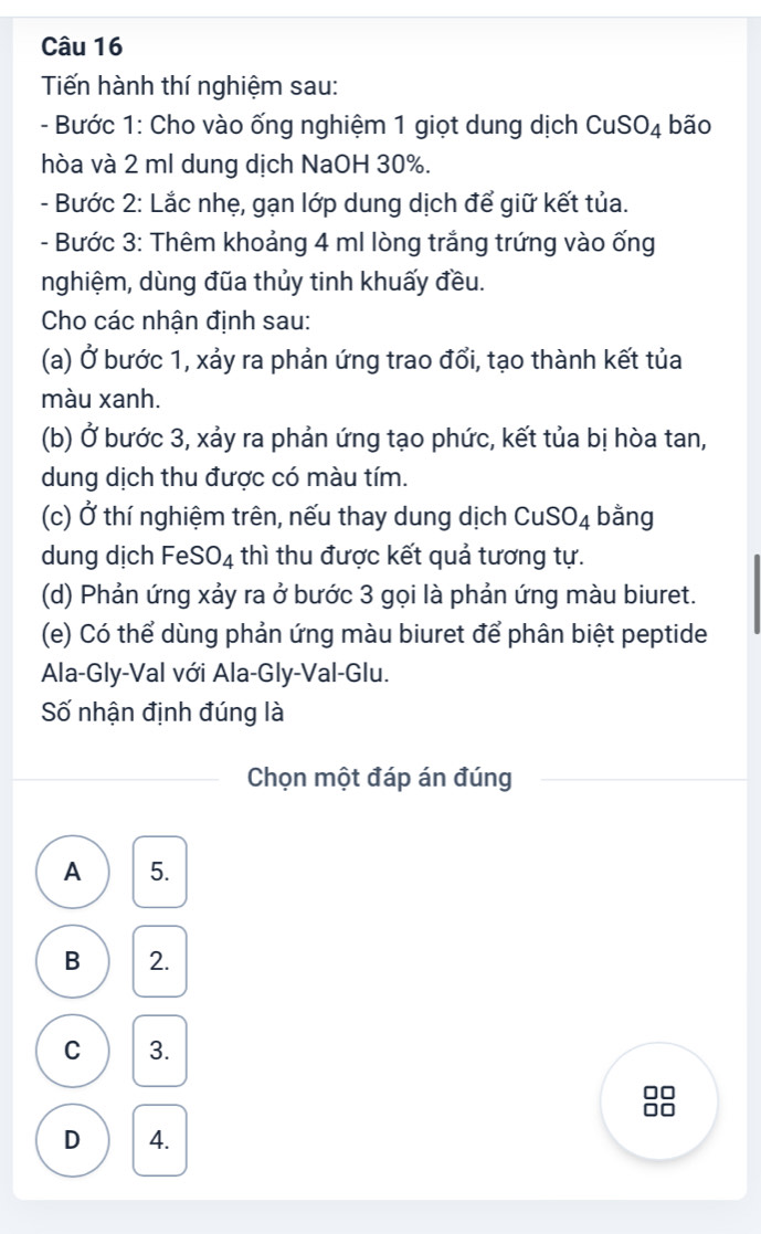 Tiến hành thí nghiệm sau:
- Bước 1: Cho vào ống nghiệm 1 giọt dung dịch CuSO_4 bão
hòa và 2 ml dung dịch NaOH 30%.
- Bước 2: Lắc nhẹ, gạn lớp dung dịch để giữ kết tủa.
- Bước 3: Thêm khoảng 4 ml lòng trắng trứng vào ống
nghiệm, dùng đũa thủy tinh khuấy đều.
Cho các nhận định sau:
(a) Ở bước 1, xảy ra phản ứng trao đổi, tạo thành kết tủa
màu xanh.
(b) Ở bước 3, xảy ra phản ứng tạo phức, kết tủa bị hòa tan,
dung dịch thu được có màu tím.
(c) Ở thí nghiệm trên, nếu thay dung dịch CuSO_4 bằng
dung dịch Fe SO_4 thì thu được kết quả tương tự.
(d) Phản ứng xảy ra ở bước 3 gọi là phản ứng màu biuret.
(e) Có thể dùng phản ứng màu biuret để phân biệt peptide
Ala-Gly-Val với Ala-Gly-Val-Glu.
Số nhận định đúng là
Chọn một đáp án đúng
A 5.
B 2.
C 3.
D 4.