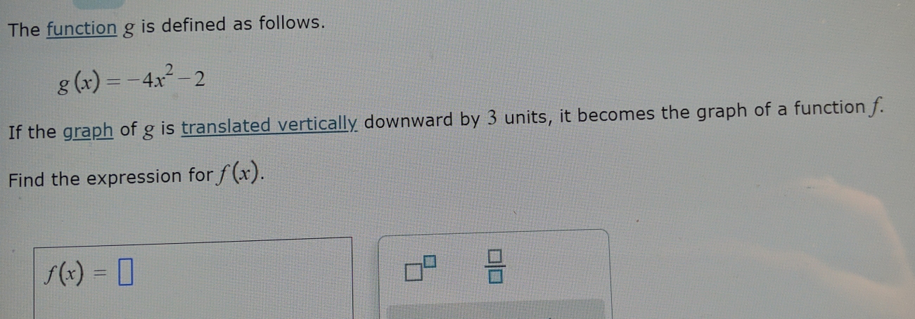The function g is defined as follows.
g(x)=-4x^2-2
If the graph of g is translated vertically downward by 3 units, it becomes the graph of a function f. 
Find the expression for f(x).
f(x)=□
□^(□)  □ /□  