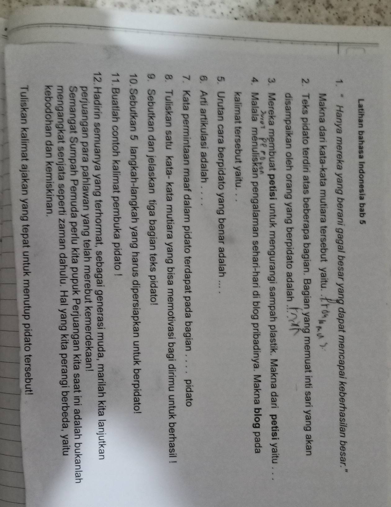 Latihan bahasa Indonesia bab 5 
1. “ Hanya mereka yang berani gagal besar yang dapat mencapai keberhasilan besar." 
Makna dari kata-kata mutiara tersebut yaitu. . 
2. Teks pidato terdiri atas beberapa bagian. Bagian yang memuat inti sari yang akan 
disampaikan oleh orang yang berpidato adalah 
3. Mereka mẹmbuat petisi untuk mengurangi sampah plastik. Makna dari petisi yaitu . . . 
4. Malala menuliskan pengalaman sehari-hari di blog pribadinya. Makna blog pada 
kalimat tersebut yaitu. . . 
5. Urutan cara berpidato yang benar adalah ... . 
6. Arti artikulasi adalah . . . . 
7. Kata permintaan maaf dalam pidato terdapat pada bagian . . . . pidato 
8. Tuliskan satu kata- kata mutiara yang bisa memotivasi bagi dirimu untuk berhasil ! 
9. Sebutkan dan jelaskan tiga bagian teks pidato! 
10. Sebutkan 5 langkah-langkah yang harus dipersiapkan untuk berpidato! 
11. Buatlah contoh kalimat pembuka pidato ! 
12 Hadirin semuanya yang terhormat, sebagai generasi muda, marilah kita lanjutkan 
perjuangan para pahlawan yang telah merebut kemerdekaan! 
Semangat Sumpah Pemuda perlu kita pupuk Perjuangan kita saat ini adalah bukanlah 
mengangkat senjata seperti zaman dahulu. Hal yang kita perangi berbeda, yaitu 
kebodohan dan kemiskinan. 
Tuliskan kalimat ajakan yang tepat untuk menutup pidato tersebut!