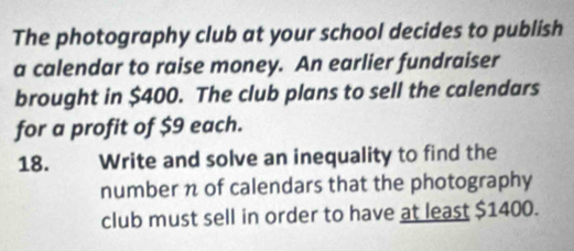 The photography club at your school decides to publish 
a calendar to raise money. An earlier fundraiser 
brought in $400. The club plans to sell the calendars 
for a profit of $9 each. 
18. Write and solve an inequality to find the 
number n of calendars that the photography 
club must sell in order to have at least $1400.