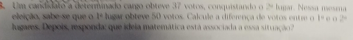 Um candidato a determinado cargo obteve 37 votos, conquistando o 24 lugar. Nessa mesma 
eleição, sabe-se que o 1^a lugar obteve 50 votos. Calcule a diferença de votos entre o 1° o o  1/2 
lugares. Depois, responda: que ideia matemática está associada a essa situação