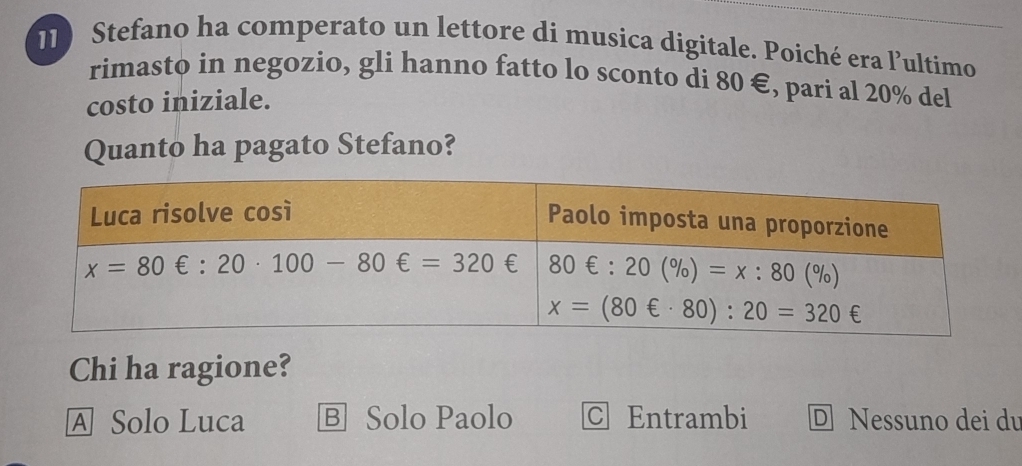 Stefano ha comperato un lettore di musica digitale. Poiché era l’ultimo
rimasto in negozio, gli hanno fatto lo sconto di 80 €, pari al 20% del
costo iniziale.
Quanto ha pagato Stefano?
Chi ha ragione?
A Solo Luca Ⓑ Solo Paolo C Entrambi D Nessuno dei du