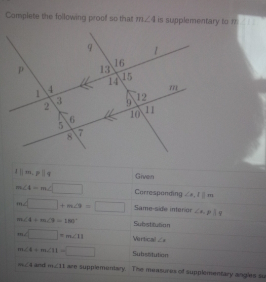 Complete the following proof so that m∠ 4 is supplementary to overline m∠ ILI
l||m, p||q Given
m∠ 4=m∠ □ Corresponding ∠ s, l||m
m∠ □ +m∠ 9=□ Same-side interior ∠ s, p||q
m∠ 4+m∠ 9=180° Substitution
m∠ □ =m∠ 11 Vertical ∠ s
m∠ 4+m∠ 11=□ Substitution
m∠ 4 and m∠ 11 are supplementary. The measures of supplementary angles su