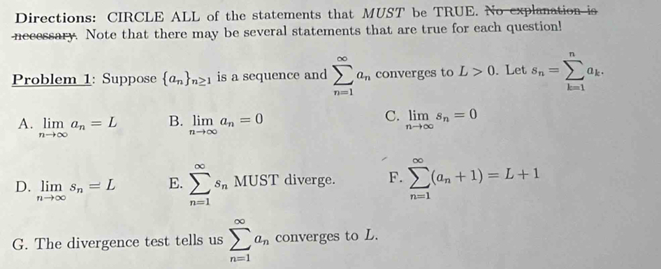 Directions: CIRCLE ALL of the statements that MUST be TRUE. No explanation is
necessary. Note that there may be several statements that are true for each question!
Problem 1: Suppose  a_n _n≥ 1 is a sequence and sumlimits _(n=1)^(∈fty)a_n converges to L>0. Let s_n=sumlimits _(k=1)^na_k.
B.
C.
A. limlimits _nto ∈fty a_n=L limlimits _nto ∈fty a_n=0 limlimits _nto ∈fty s_n=0
D. limlimits _nto ∈fty s_n=L
E. sumlimits _(n=1)^(∈fty)s_nMUST diverge. F. sumlimits _(n=1)^(∈fty)(a_n+1)=L+1
G. The divergence test tells us sumlimits _(n=1)^(∈fty)a_n converges to L.