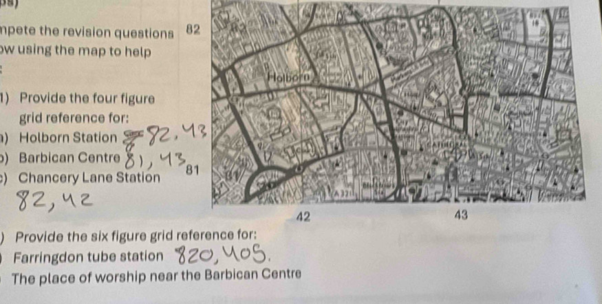 mpete the revision questions 8 
w using the map to help 
1) Provide the four figure 
grid reference for: 
) Holborn Station 
) Barbican Centre 
) Chancery Lane Station 8 
) Provide the six figure grid reference for: 
Farringdon tube station 
The place of worship near the Barbican Centre