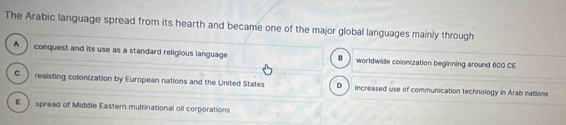 The Arabic language spread from its hearth and became one of the major global languages mainly through
A conquest and its use as a standard religious language worldwide colonization beginning around 600 CE
B
C  resisting colonization by European nations and the United States increased use of communication technology in Arab nations
D
E  spread of Middle Eastern multinational oil corporations