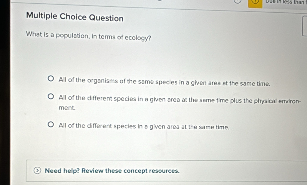 Due in less than 
Multiple Choice Question
What is a population, in terms of ecology?
All of the organisms of the same species in a given area at the same time.
All of the different species in a given area at the same time plus the physical environ-
ment.
All of the different species in a given area at the same time.
Need help? Review these concept resources.