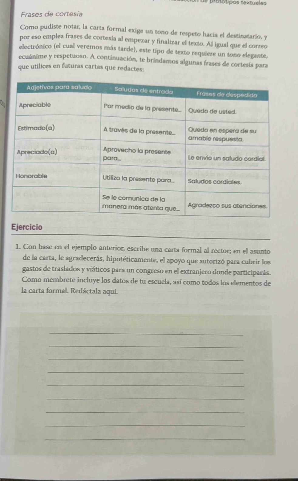 de protótipos textuales 
Frases de cortesía 
Como pudiste notar, la carta formal exige un tono de respeto hacía el destinatario, y 
por eso emplea frases de cortesía al empezar y finalizar el texto. Al igual que el correo 
electrónico (el cual veremos más tarde), este tipo de texto requiere un tono elegante, 
ecuánime y respetuoso. A continuación, te brindamos algunas frases de cortesía para 
que utilices en futuras cartas que redactes: 
Ejercicio 
1. Con base en el ejemplo anterior, escribe una carta formal al rector; en el asunto 
de la carta, le agradecerás, hipotéticamente, el apoyo que autorizó para cubrir los 
gastos de traslados y viáticos para un congreso en el extranjero donde participarás. 
Como membrete incluye los datos de tu escuela, así como todos los elementos de 
la carta formal. Redáctala aquí. 
_ 
_ 
_ 
_ 
_ 
_ 
_ 
_ 
_