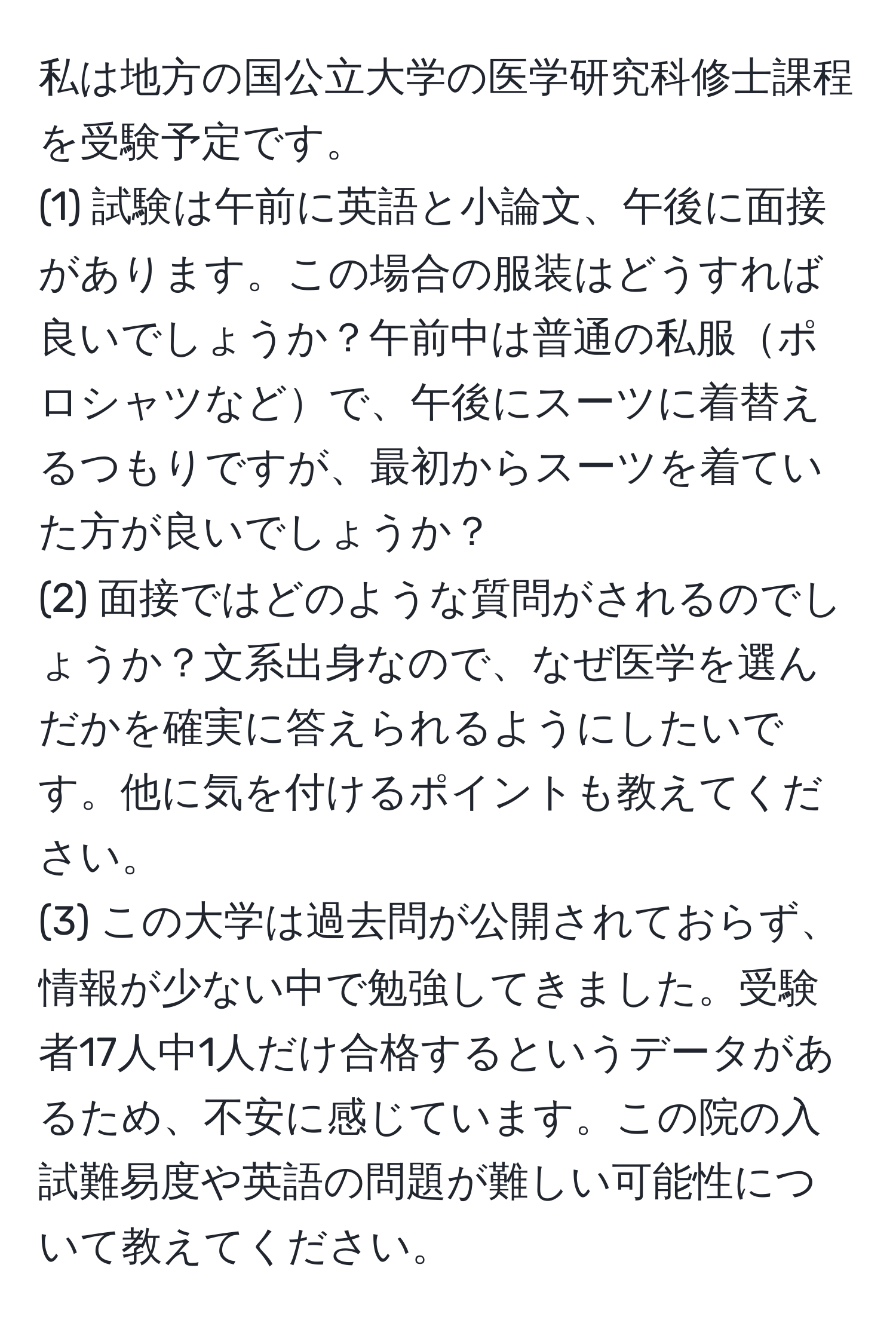 私は地方の国公立大学の医学研究科修士課程を受験予定です。  
(1) 試験は午前に英語と小論文、午後に面接があります。この場合の服装はどうすれば良いでしょうか？午前中は普通の私服ポロシャツなどで、午後にスーツに着替えるつもりですが、最初からスーツを着ていた方が良いでしょうか？  
(2) 面接ではどのような質問がされるのでしょうか？文系出身なので、なぜ医学を選んだかを確実に答えられるようにしたいです。他に気を付けるポイントも教えてください。  
(3) この大学は過去問が公開されておらず、情報が少ない中で勉強してきました。受験者17人中1人だけ合格するというデータがあるため、不安に感じています。この院の入試難易度や英語の問題が難しい可能性について教えてください。