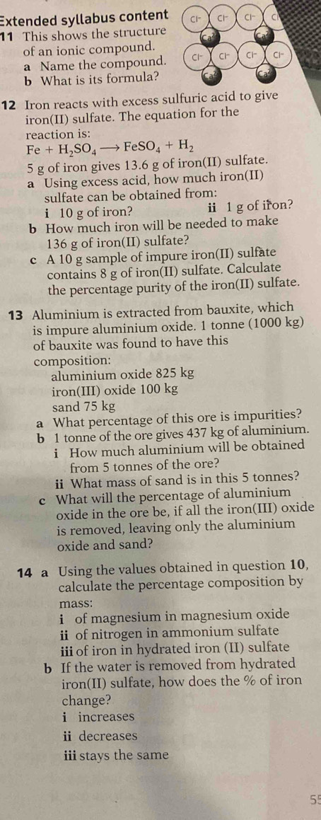 Extended syllabus content Cl" Cl^- Cl^- C
11 This shows the structure
of an ionic compound.
a Name the compound. Cl^- Cl^- Cl^- Cl-
b What is its formula?
12 Iron reacts with excess sulfuric acid to give
iron(II) sulfate. The equation for the
reaction is:
Fe+H_2SO_4to FeSO_4+H_2
5 g of iron gives 13.6 g of iron(II) sulfate.
a Using excess acid, how much iron(II)
sulfate can be obtained from:
i 10 g of iron? i 1 g of iron?
b How much iron will be needed to make
136 g of iron(II) sulfate?
c A 10 g sample of impure iron(II) sulfate
contains 8 g of iron(II) sulfate. Calculate
the percentage purity of the iron(II) sulfate.
13 Aluminium is extracted from bauxite, which
is impure aluminium oxide. 1 tonne (1000 kg)
of bauxite was found to have this
composition:
aluminium oxide 825 kg
iron(III) oxide 100 kg
sand 75 kg
a What percentage of this ore is impurities?
b 1 tonne of the ore gives 437 kg of aluminium.
i How much aluminium will be obtained
from 5 tonnes of the ore?
ii What mass of sand is in this 5 tonnes?
c What will the percentage of aluminium
oxide in the ore be, if all the iron(III) oxide
is removed, leaving only the aluminium
oxide and sand?
14 a Using the values obtained in question 10,
calculate the percentage composition by
mass:
i of magnesium in magnesium oxide
i of nitrogen in ammonium sulfate
ii of iron in hydrated iron (II) sulfate
b If the water is removed from hydrated
iron(II) sulfate, how does the % of iron
change?
i increases
ⅱ decreases
istays the same
55