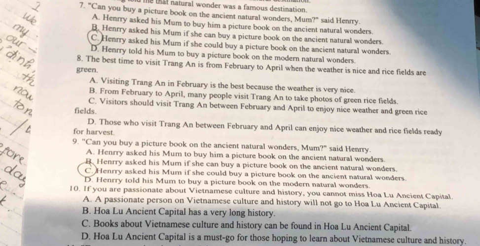 me that natural wonder was a famous destination.
7. "Can you buy a picture book on the ancient natural wonders, Mum?" said Henrry.
A. Henrry asked his Mum to buy him a picture book on the ancient natural wonders.
B. Henrry asked his Mum if she can buy a picture book on the ancient natural wonders.
C. Henrry asked his Mum if she could buy a picture book on the ancient natural wonders.
D. Henrry told his Mum to buy a picture book on the modern natural wonders.
8. The best time to visit Trang An is from February to April when the weather is nice and rice fields are
green.
A. Visiting Trang An in February is the best because the weather is very nice.
B. From February to April, many people visit Trang An to take photos of green rice fields.
C. Visitors should visit Trang An between February and April to enjoy nice weather and green rice
fields.
D. Those who visit Trang An between February and April can enjoy nice weather and rice fields ready
for harvest.
9. "Can you buy a picture book on the ancient natural wonders, Mum?" said Henrry.
A. Henrry asked his Mum to buy him a picture book on the ancient natural wonders.
Henrry asked his Mum if she can buy a picture book on the ancient natural wonders.
C. Henrry asked his Mum if she could buy a picture book on the ancient natural wonders.
D. Henrry told his Mum to buy a picture book on the modern natural wonders.
10. If you are passionate about Vietnamese culture and history, you cannot miss Hoa Lu Ancient Capital.
A. A passionate person on Vietnamese culture and history will not go to Hoa Lu Ancient Capital.
B. Hoa Lu Ancient Capital has a very long history.
C. Books about Vietnamese culture and history can be found in Hoa Lu Ancient Capital.
D. Hoa Lu Ancient Capital is a must-go for those hoping to learn about Vietnamese culture and history.