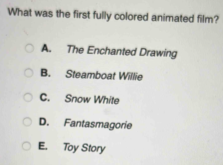 What was the first fully colored animated film?
A. The Enchanted Drawing
B. Steamboat Willie
C. Snow White
D. Fantasmagorie
E. Toy Story