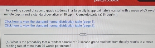 The reading speed of second grade students in a large city is approximately normal, with a mean of 89 word
minute (wpm) and a standard deviation of 10 wpm. Complete parts (a) through (f). 
Click here to view the standard normal distribution table (page 1). 
Click here to view the standard normal distribution table (page 2) 
(b) What is the probability that a random sample of 10 second grade students from the city results in a mean 
reading rate of more than 95 words per minute?