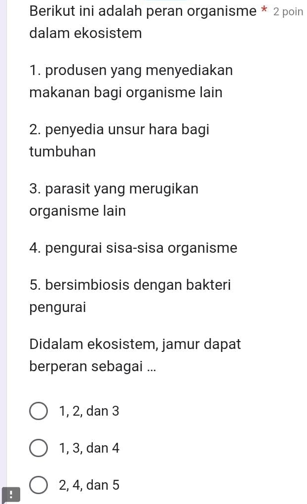 Berikut ini adalah peran organisme * 2 poin
dalam ekosistem
1. produsen yang menyediakan
makanan bagi organisme lain
2. penyedia unsur hara bagi
tumbuhan
3. parasit yang merugikan
organisme lain
4. pengurai sisa-sisa organisme
5. bersimbiosis dengan bakteri
pengurai
Didalam ekosistem, jamur dapat
berperan sebagai ...
1, 2, dan 3
1, 3, dan 4
2, 4, dan 5!