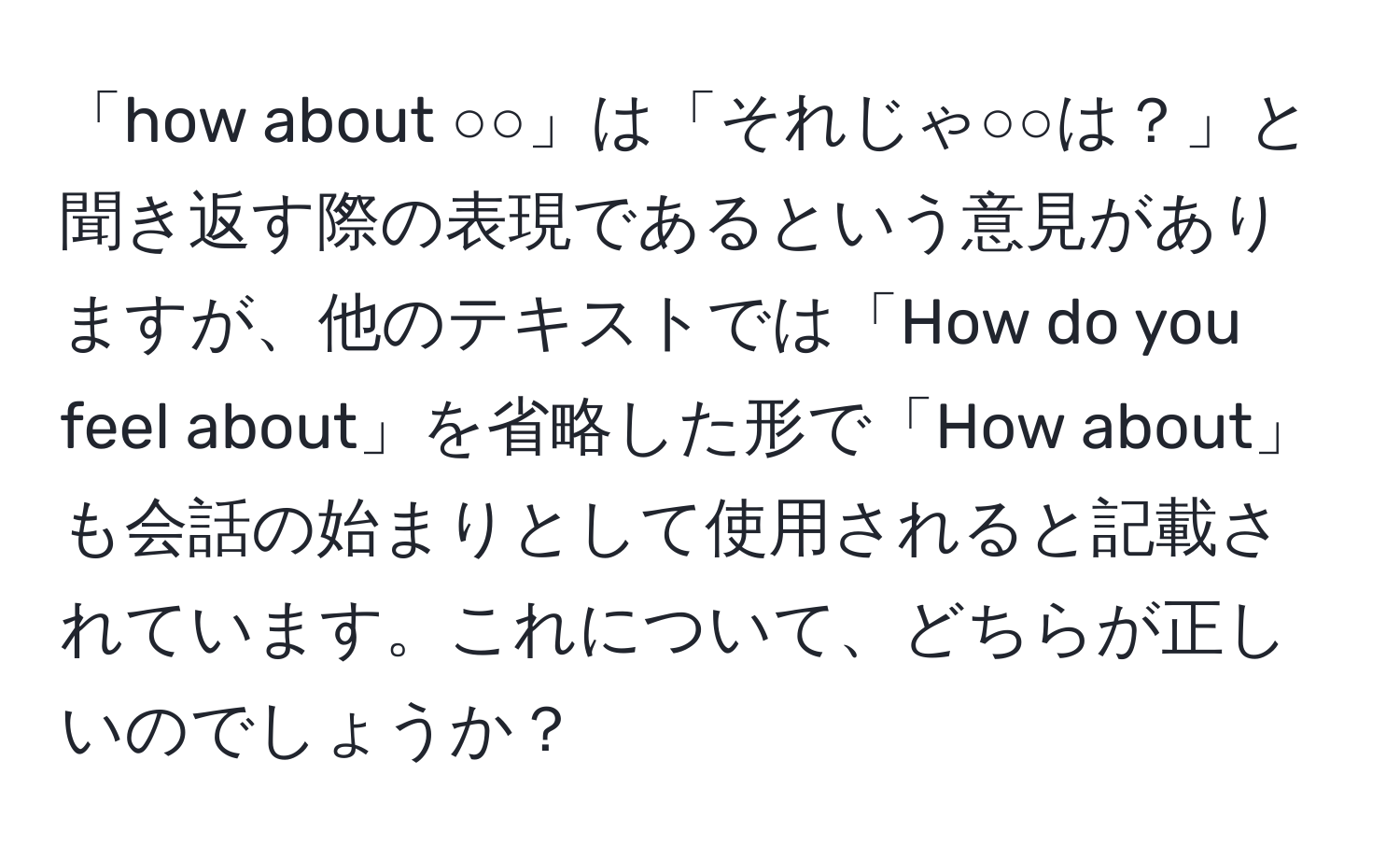 「how about ○○」は「それじゃ○○は？」と聞き返す際の表現であるという意見がありますが、他のテキストでは「How do you feel about」を省略した形で「How about」も会話の始まりとして使用されると記載されています。これについて、どちらが正しいのでしょうか？