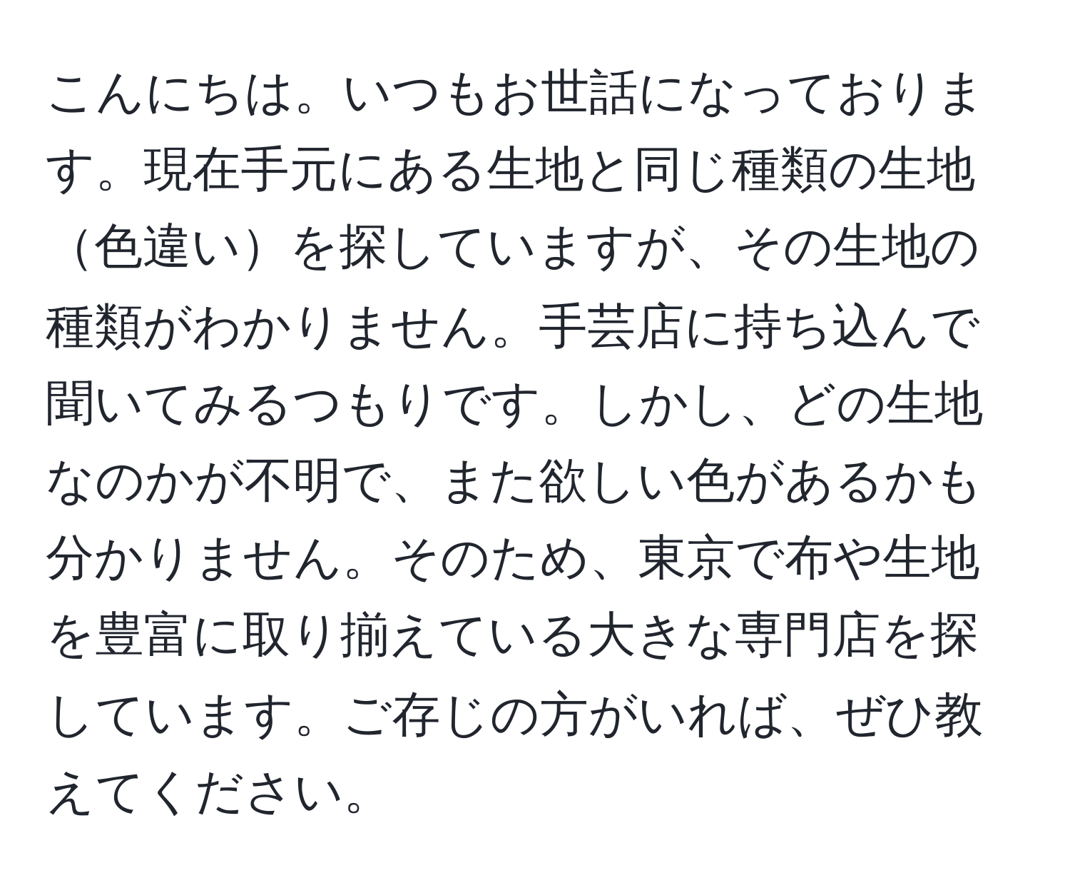 こんにちは。いつもお世話になっております。現在手元にある生地と同じ種類の生地色違いを探していますが、その生地の種類がわかりません。手芸店に持ち込んで聞いてみるつもりです。しかし、どの生地なのかが不明で、また欲しい色があるかも分かりません。そのため、東京で布や生地を豊富に取り揃えている大きな専門店を探しています。ご存じの方がいれば、ぜひ教えてください。