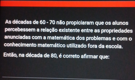 As décadas de 60 - 70 não propiciaram que os alunos 
percebessem a relação existente entre as propriedades 
anunciadas com a matemática dos problemas e com o 
conhecimento matemático utilizado fora da escola. 
Então, na década de 80, é correto afirmar que: