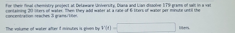 For their final chemistry project at Delaware University, Diana and Lian dissolve 179 grams of salt in a vat 
containing 20 liters of water. Then they add water at a rate of 6 liters of water per minute until the 
concentration reaches 3 grams/liter. 
The volume of water after t minutes is given by V(t)=□ liters.