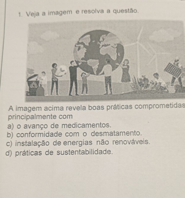 Veja a imagem e resolva a questão.
A imagem acima revela boas práticas comprometidas
principalmente com
a) o avanço de medicamentos.
b) conformidade com o desmatamento.
c) instalação de energias não renováveis.
d) práticas de sustentabilidade.