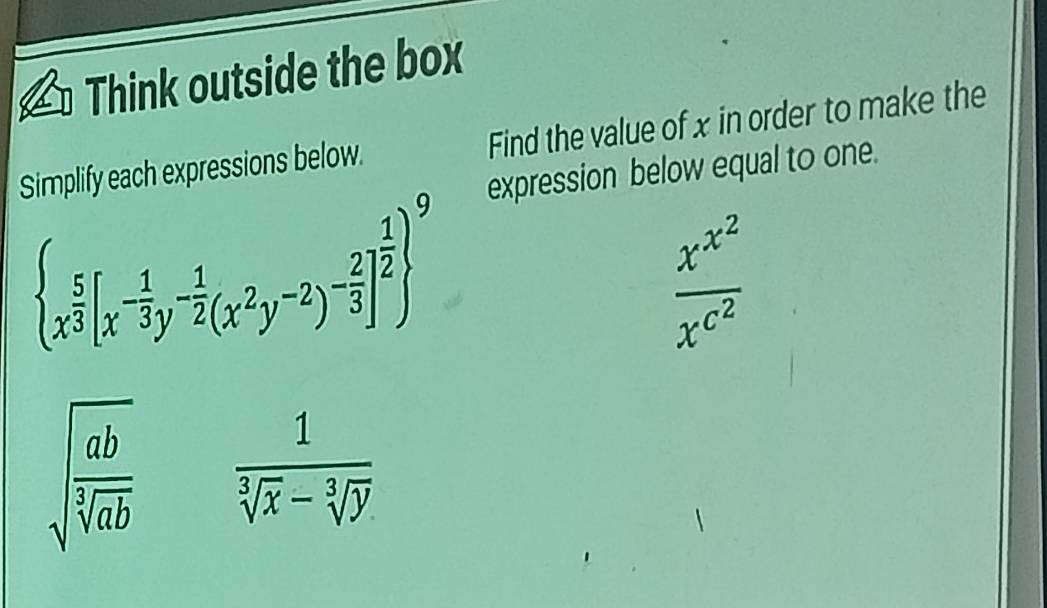 Think outside the box 
Simplify each expressions below. Find the value of x in order to make the 
expression below equal to one.
 x^(frac 5)3[x^(-frac 1)3y^(-frac 1)2(x^2y^(-2))^- 2/3 ]^ 1/2  ^9
frac x^(x^2)x^(c^2)
sqrt(frac ab)sqrt[3](ab)  1/sqrt[3](x)-sqrt[3](y) 