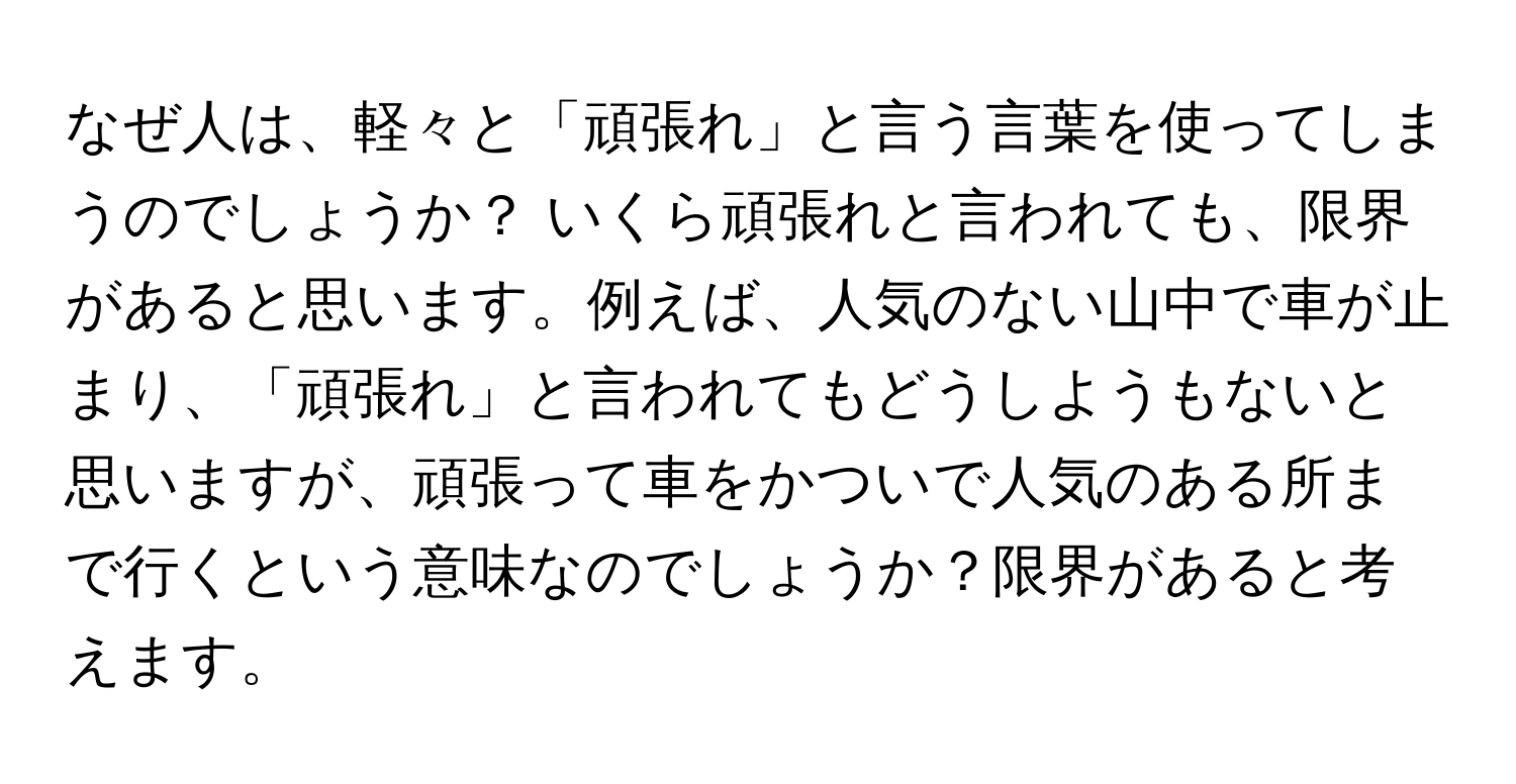 なぜ人は、軽々と「頑張れ」と言う言葉を使ってしまうのでしょうか？ いくら頑張れと言われても、限界があると思います。例えば、人気のない山中で車が止まり、「頑張れ」と言われてもどうしようもないと思いますが、頑張って車をかついで人気のある所まで行くという意味なのでしょうか？限界があると考えます。