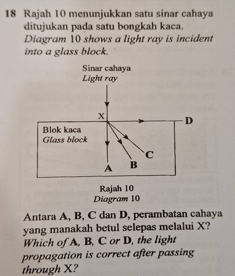 Rajah 10 menunjukkan satu sinar cahaya 
ditujukan pada satu bongkah kaca. 
Diagram 10 shows a light ray is incident 
into a glass block. 
Sinar cahaya 
Light ray
x
D 
Blok kaca 
Glass block
C
A B 
Rajah 10 
Diagram 10 
Antara A, B, C dan D, perambatan cahaya 
yang manakah betul selepas melalui X? 
Which of A, B, C or D, the light 
propagation is correct after passing 
through X?