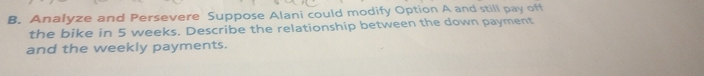 Analyze and Persevere Suppose Alani could modify Option A and still pay off 
the bike in 5 weeks. Describe the relationship between the down payment 
and the weekly payments.