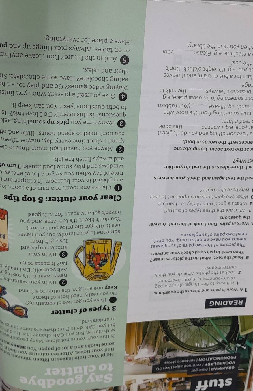 stuff
Say goodbye
o clutter
elp! Your train leaves in fifteen minutes, but y
nd your ticket. After ten minutes you find it 
me books and a lot of paper. You miss your t
this you? You're not alone. Many people hav 
th clutter. But you CAN change this. It's diffic
t you CAN do it! First there are some things y
understand.
types of clutter
READING
1D Have you got two of something?
1 A Work in pairs and discuss the questions.
Do you really need both of them?
1 Is it easy to find things: a) in your bag Keep one and give the other to a friend.
b) on your desk c) in your bedroom?
2 It's in your wardrobe, 
2 Look at the photo. What do you think
never wear it. It's too big f
Ask yourself, ‘Do I really lo
clutter means? No? It needs to go.
B Read the text. What do the pictures mean?
Then work in pairs and check your answers.3 It's in your
The picture of the two pairs of sunglasseskitchen cupboard.
means you have an extra thing. You don't It's a gift from Mi
need two pairs of sunglasses.
someone in your family, but you never
Work in pairs. Don't look at the text. Answer use it. (It's got the price on the box!)
the questions. You don't like it, it's too large, and you
1 What are the three types of clutter? haven't got any space for it. It goes!
2 What's a good time of day to clean up?
What two questions are important to ask? Clear your clutter: 5 top tips
Why have chocolate? D Choose one room, or a part of a room, for
ead the text again and check your answers. a cupboard in your bedroom. It's important t
time of day when you’ve got a lot of energy. (
nich three ideas in the text do you like windows and play some loud music! Turn of
st? Why? and always finish the job.
k at the text again. Complete the 20 Maybe you haven't got much time to cle
ences with the words in bold. spend a short time every day, maybe fifteen
u have something and you don’t give it You don’t need to spend hours: ‘little and off
anyone, e.g. I want to _this book 3 Every time you pick up something, ask
read it later.
take something from the floor with
questions: ‘Is this useful? Do I love this?’ Is
hand, e.g. Please_ your rubbish. to both questions ‘yes’? You can keep it.
but something in its usual place, e.g. 40 Give yourself a present when you finis!
breakfast I always _the milk in playing video games? Go and play for an h
idge. eating chocolate? Have some chocolate. Sit
late for a bus or train, and it leaves chair and relax.
ut you, e.g. It’s eight o’clock. Don’t
the bus! 5) And in the future? Don't leave anythir
a machine, e.g. Please _your or on tables. Always pick things up and pu
when you’re in the library. Have a place for everything.