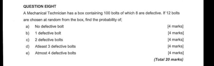 QUESTION EIGHT 
A Mechanical Technician has a box containing 100 bolts of which 8 are defective. If 12 bolts 
are chosen at random from the box, find the probability of; 
a) No defective bolt [4 marks] 
b) 1 defective bolt [4 marks] 
c) 2 defective bolts [4 marks] 
d) Atleast 3 defective bolts [4 marks] 
e) Atmost 4 defective bolts [4 marks] 
(Total 20 marks)