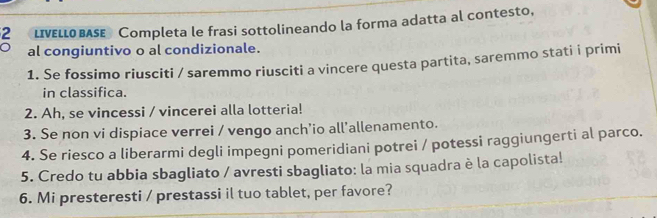 LIVeLLO BASE Completa le frasi sottolineando la forma adatta al contesto, 
al congiuntivo o al condizionale. 
1. Se fossimo riusciti / saremmo riusciti a vincere questa partita, saremmo stati i primi 
in classifica. 
2. Ah, se vincessi / vincerei alla lotteria! 
3. Se non vi dispiace verrei / vengo anch’io all’allenamento. 
4. Se riesco a liberarmi degli impegni pomeridiani potrei / potessi raggiungerti al parco. 
5. Credo tu abbia sbagliato / avresti sbagliato: la mia squadra è la capolista! 
6. Mi presteresti / prestassi il tuo tablet, per favore?