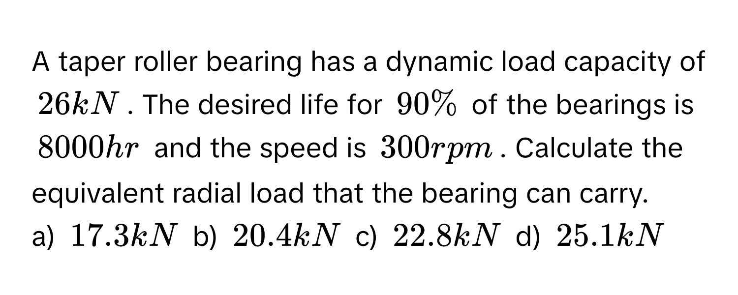 A taper roller bearing has a dynamic load capacity of 26 kN. The desired life for 90% of the bearings is 8000 hr and the speed is 300 rpm. Calculate the equivalent radial load that the bearing can carry. 
a) 17.3 kN b) 20.4 kN c) 22.8 kN d) 25.1 kN