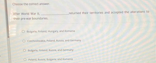 Choose the correct answer.
After World War II, _returned their territories and accepted the alterations to
their pre-war boundaries.
Bulgaria, Finland, Hungary, and Romania
Czechoslovakia, Poland, Russia, and Germany
Bulgaria, Finland, Russia, and Germany
Poland, Russia, Bulgaria, and Romania