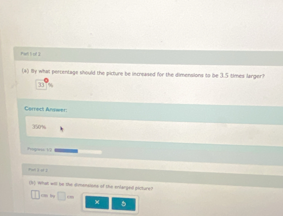 By what percentage should the picture be increased for the dimensions to be 3.5 times larger?
331%
Correct Answer:
350%
Progress: 1/2
Part 2 of 2
(b) What will be the dimensions of the enlarged picture?
cm by □ ×