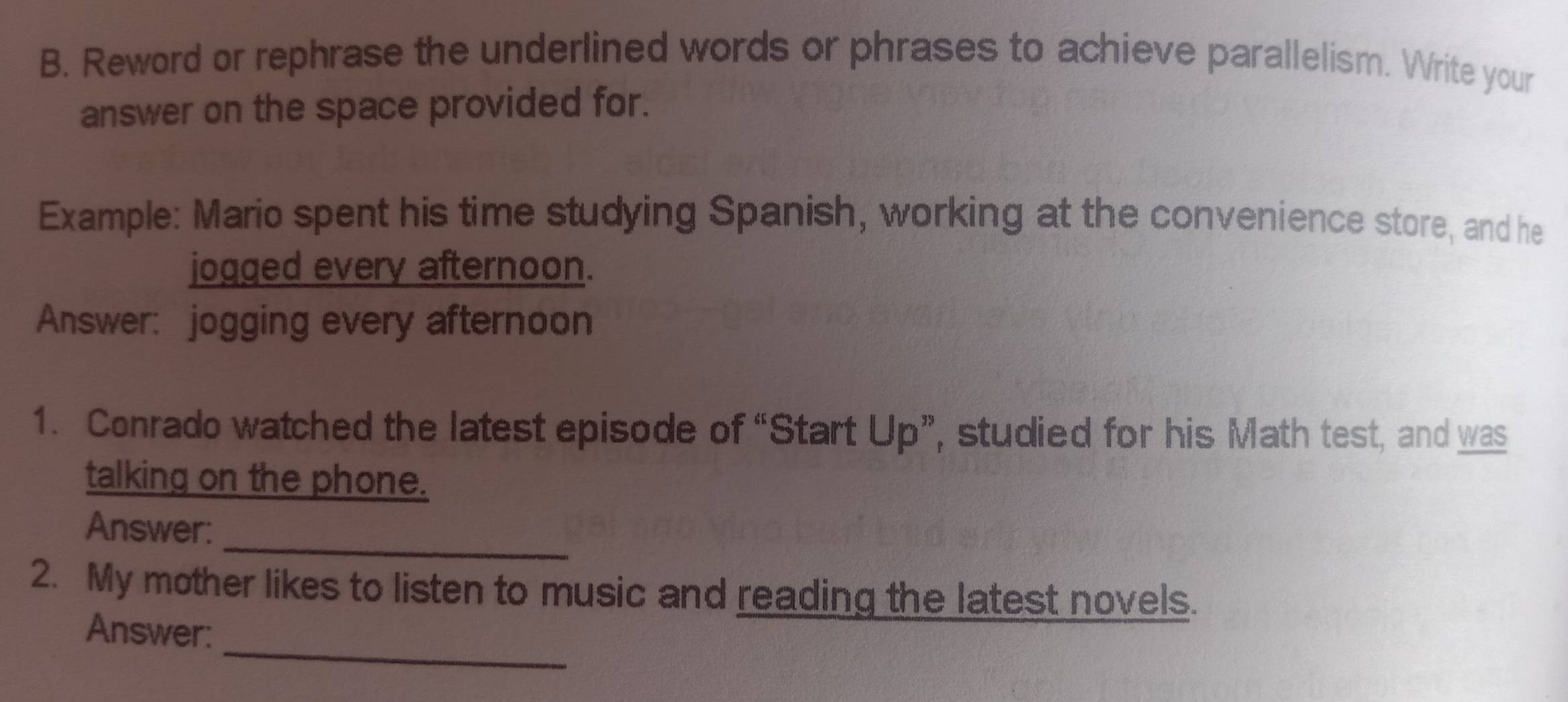 Reword or rephrase the underlined words or phrases to achieve parallelism. Write your 
answer on the space provided for. 
Example: Mario spent his time studying Spanish, working at the convenience store, and he 
jogged every afternoon. 
Answer: jogging every afternoon 
1. Conrado watched the latest episode of “Start Up”, studied for his Math test, and was 
talking on the phone. 
_ 
Answer: 
2. My mother likes to listen to music and reading the latest novels. 
_ 
Answer: