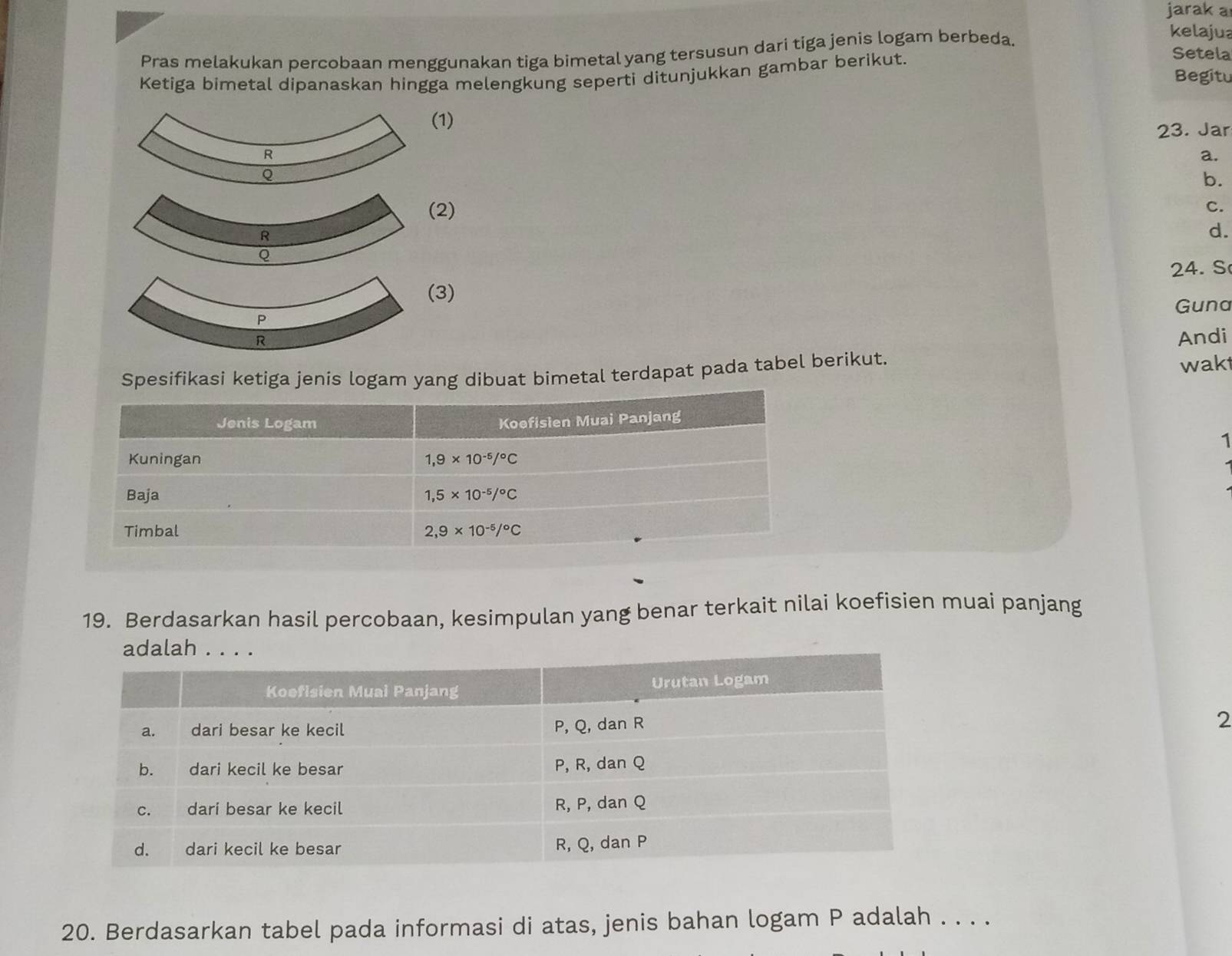 jarak a
Pras melakukan percobaan menggunakan tiga bimetal yang tersusun dari tiga jenis logam berbeda.
kelajua
Ketiga bimetal dipanaskan hingga melengkung seperti ditunjukkan gambar berikut.
Setela
Begitu
1)
23. Jar
a.
b.
2)
C.
d.
24. S
3)
Guna
Andi
Spesifikasi ketiga jenis logam yang dibuat bimetal terdapat pada tabel berikut. wakt
1
19. Berdasarkan hasil percobaan, kesimpulan yang benar terkait nilai koefisien muai panjang
2
20. Berdasarkan tabel pada informasi di atas, jenis bahan logam P adalah . . . .