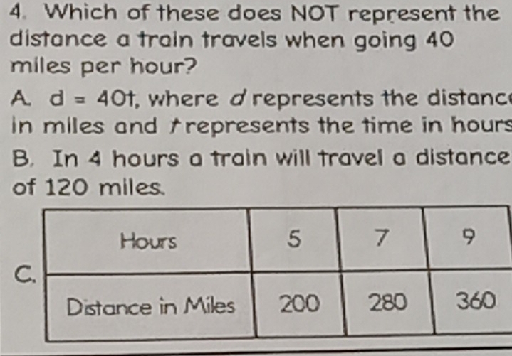 Which of these does NOT represent the
distance a train travels when going 40
miles per hour?
A. d=40t , where d represents the distanc
in miles and †represents the time in hours
B. In 4 hours a train will travel a distance
of 120 miles.