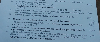 Na reacção representada pela equação: B./ électrße C. 6 ellectrões D. 5 electrões
MnO^(4-)+xCr^(3+)+yH+Mn^(2+)+zCr^(4+)+wH_2O
(0,6y)
Os coeficientes x, y, z e w são respectivamente… B. 5; 24; 5; 1 C 5; 12; 5; 24 D. 8; 3; 8; 3
A. 3; 8; 3; 8
25 Calcule o grau de hidrólise de para uma solução de fluceeto de potássio a 0,003M, cujo (0,6v)
valor de constante de hidrólise é de 2.7* 10^(-4). 
26 Determine o nox do oxigénio nas substências: KMnO_4, H_2O_1, MnSO_4, O_2 (1,0v)
27 Determine o valor de Kb de solução cujo valor de Kb é de 0,00001. (1,0v)
28 Tem-se uma solução saturada de CaF_2 25°C E. Determine a concentração dos iões (1,0v)
(Ca^(2+)eF^-).Ks=3,95.10^(-11). 
29 Calcule o pH de uma solução 0,2M de uma monobase fraca, que à temperatura da (1,0v)
experiencia se encontra a 0,4% dissociada
30 Uma solução tampão foi preparada misturando-se 200 ml de solução de amoníaco (1,0v)
(NH₃) a 0,6M e 300 ml de uma solução de cloreto de amónio (NH_4Cl) a 0,3M.
(pKbNH₃ =4,76). O pH desta solução tampão é...