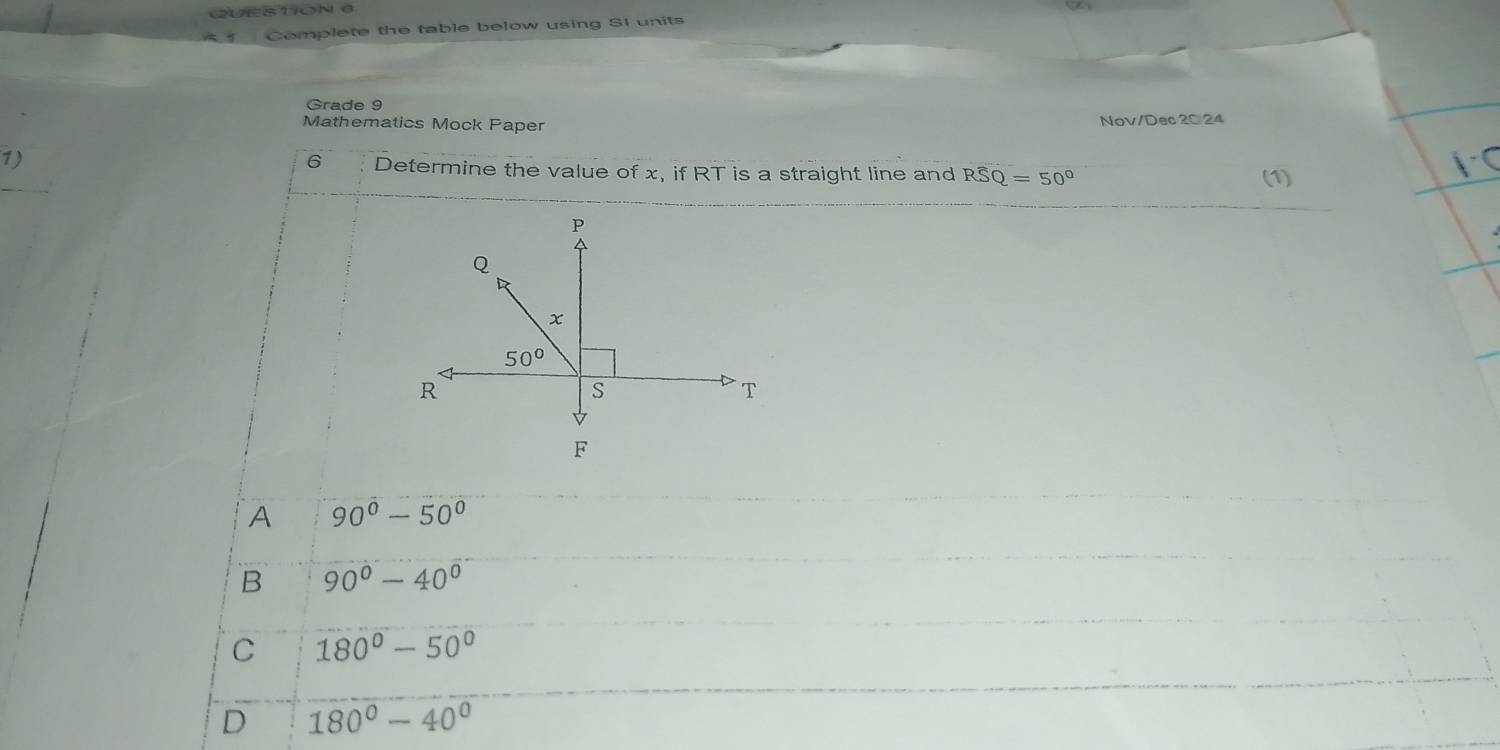 Complete the table below using SI units
Grade 9
Mathematics Mock Paper Nov/Dec 20 24
6
1) Determine the value of x, if RT is a straight line and Rwidehat SQ=50° (1)
F
A 90^0-50^0
B 90°-40°
C 180°-50°
D 180°-40°