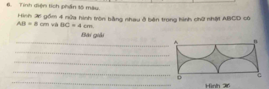 Tính diện tích phần tô màu. 
Hình 26 gồm 4 nửa hình tròn bằng nhau ở bên trong hình chữ nhật ABCD có
AB=8cm và BC=4cm. 
Bài giải 
_A 
B 
_ 
_ 
_ 
D 
C 
_ 
Hình 76