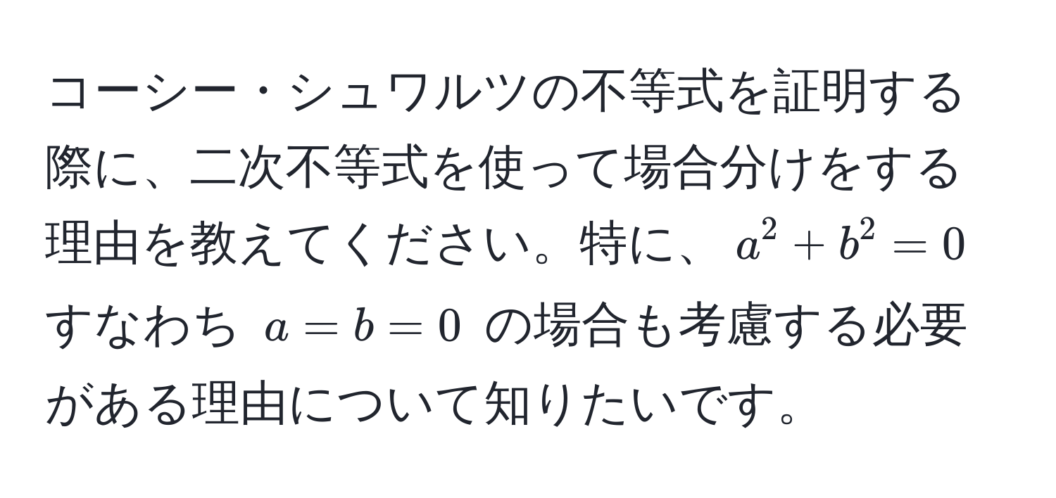 コーシー・シュワルツの不等式を証明する際に、二次不等式を使って場合分けをする理由を教えてください。特に、$a^2 + b^2 = 0$ すなわち $a = b = 0$ の場合も考慮する必要がある理由について知りたいです。