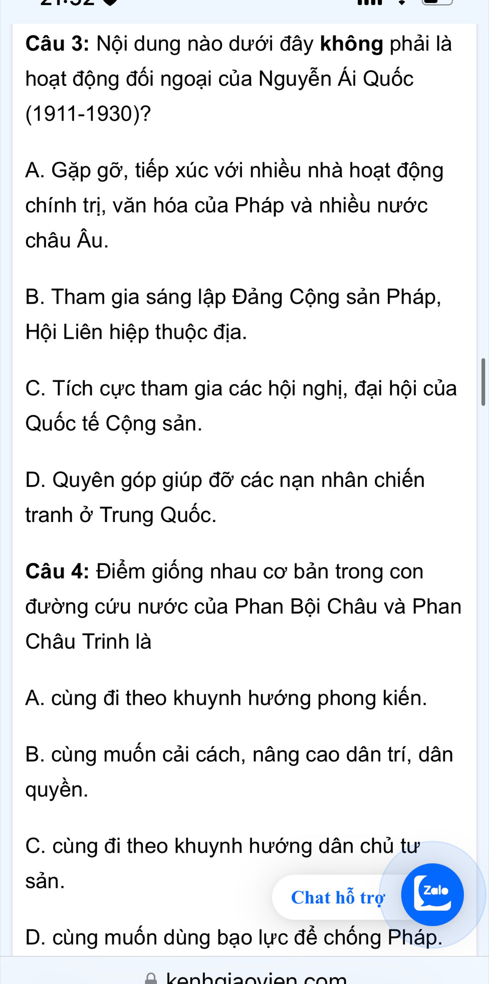 Nội dung nào dưới đây không phải là
hoạt động đối ngoại của Nguyễn Ái Quốc
(1911-1930)?
A. Gặp gỡ, tiếp xúc với nhiều nhà hoạt động
chính trị, văn hóa của Pháp và nhiều nước
châu Âu.
B. Tham gia sáng lập Đảng Cộng sản Pháp,
Hội Liên hiệp thuộc địa.
C. Tích cực tham gia các hội nghị, đại hội của
Quốc tế Cộng sản.
D. Quyên góp giúp đỡ các nạn nhân chiến
tranh ở Trung Quốc.
Câu 4: Điểm giống nhau cơ bản trong con
đường cứu nước của Phan Bội Châu và Phan
Châu Trinh là
A. cùng đi theo khuynh hướng phong kiến.
B. cùng muốn cải cách, nâng cao dân trí, dân
quyền.
C. cùng đi theo khuynh hướng dân chủ tư
sản.
Chat hỗ trợ Zalo
D. cùng muốn dùng bạo lực để chống Pháp.