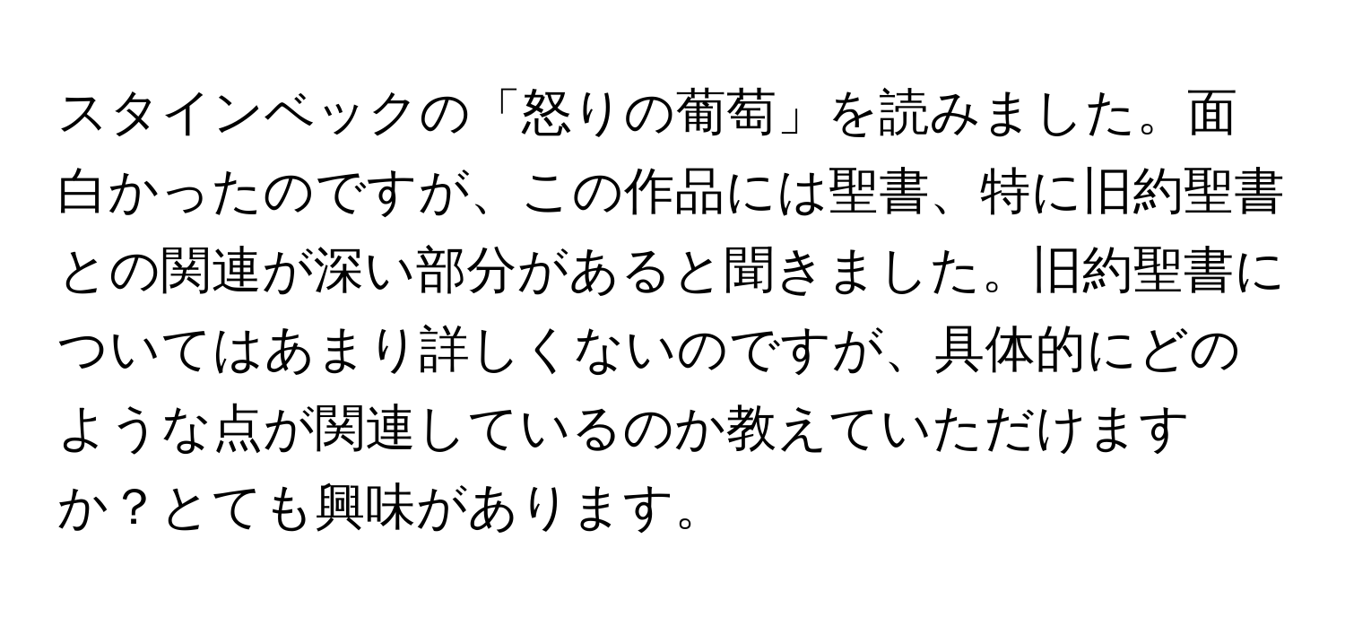 スタインベックの「怒りの葡萄」を読みました。面白かったのですが、この作品には聖書、特に旧約聖書との関連が深い部分があると聞きました。旧約聖書についてはあまり詳しくないのですが、具体的にどのような点が関連しているのか教えていただけますか？とても興味があります。