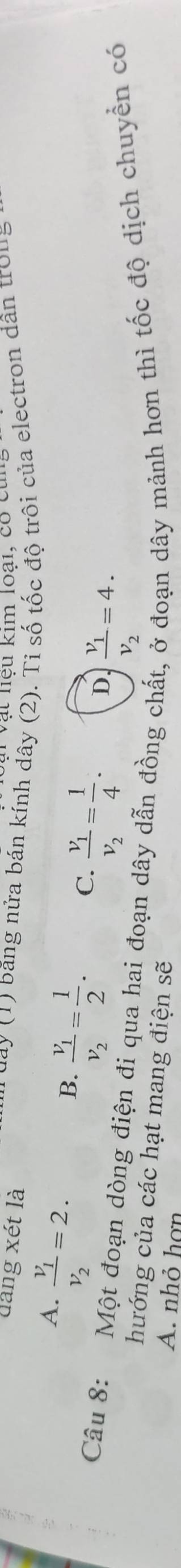 Vật nệu kim loại, có cùn
dâng xét là ay (1) băng nửa bán kính dây (2). Tỉ số tốc độ trôi của electron dân trou
A. frac v_1v_2=2.
B. frac v_1v_2= 1/2 .
C. frac v_1v_2= 1/4 . D. frac v_1v_2=4. 
Câu 8: Một đoạn dòng điện đi qua hai đoạn dây dẫn đồng chất, ở đoạn dây mảnh hơn thì tốc độ dịch chuyền có
hướng của các hạt mang điện sẽ
A. nhỏ hợn