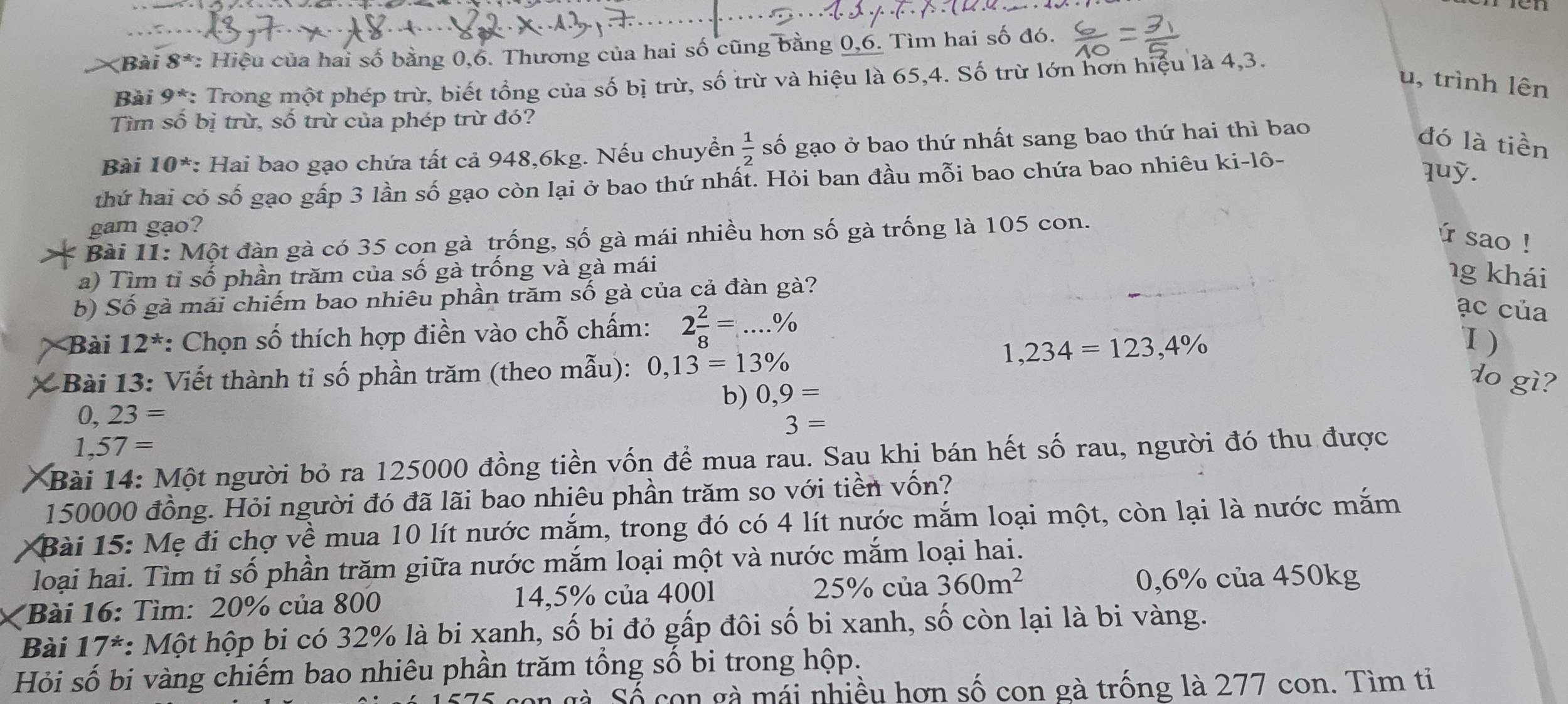 ài 8° *: Hiệu của hai số bằng 0,6. Thương của hai số cũng bằng 0,6. Tìm hai số đó.
Bài 9^* : Trong một phép trừ, biết tổng của số bị trừ, số trừ và hiệu là 65,4. Số trừ lớn hơn hiệu là 4,3.
u, trình lên
Tìm số bị trù, số trù của phép trừ đó?
Bài 10^* *: Hai bao gạo chứa tất cả 948,6kg. Nếu chuyền  1/2  số gạo ở bao thứ nhất sang bao thứ hai thì bao
đó là tiền
thứ hai có số gạo gấp 3 lần số gạo còn lại ở bao thứ nhất. Hỏi ban đầu mỗi bao chứa bao nhiêu ki-lô-
quỹ.
gam gạo?
Bài 11: Một đàn gà có 35 con gà trống, số gà mái nhiều hơn số gà trống là 105 con.
ú sao !
a) Tìm tỉ số phần trăm của số gà trống và gà mái
b) Số gà mái chiếm bao nhiêu phần trăm số gà của cả đàn gà?
1g khái
Bài 12^* :: Chọn số thích hợp điền vào chỗ chấm: 2 2/8 =...%
ạc của
1,234=123,4% 1 )
Bài 13: Viết thành tỉ số phần trăm (theo mẫu): 0,13=13%
b) 0,9=
do gì?
0, 23=
3=
1,57=
Bài 14: Một người bỏ ra 125000 đồng tiền vốn để mua rau. Sau khi bán hết số rau, người đó thu được
150000 đồng. Hỏi người đó đã lãi bao nhiêu phần trăm so với tiền vốn?
* Bài 15: Mẹ đi chợ về mua 10 lít nước mắm, trong đó có 4 lít nước mắm loại một, còn lại là nước mắm
loại hai. Tìm tỉ số phần trăm giữa nước mắm loại một và nước mắm loại hai.
25% của 0,6% của 450kg
X  Bài 16: Tìm: 20% của 800 14,5% của 400l 360m^2
Bài 17*: *: Một hộp bi có 32% là bi xanh, số bi đỏ gấp đôi số bi xanh, số còn lại là bi vàng.
Hỏi số bi vàng chiếm bao nhiêu phần trăm tổng số bi trong hộp.
n gà Số con gà mái nhiều hơn số con gà trống là 277 con. Tìm tỉ