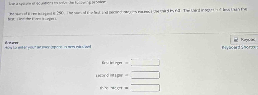 Use a system of equations to solve the following problem. 
The sum of three integers is 290. The sum of the first and second integers exceeds the third by 60. The third integer is 4 less than the 
first. Find the three integers. 
Answer Keypad 
How to enter your answer (opens in new window) Keyboard Shortcut 
first integer =□
second integer =□
third integer =□