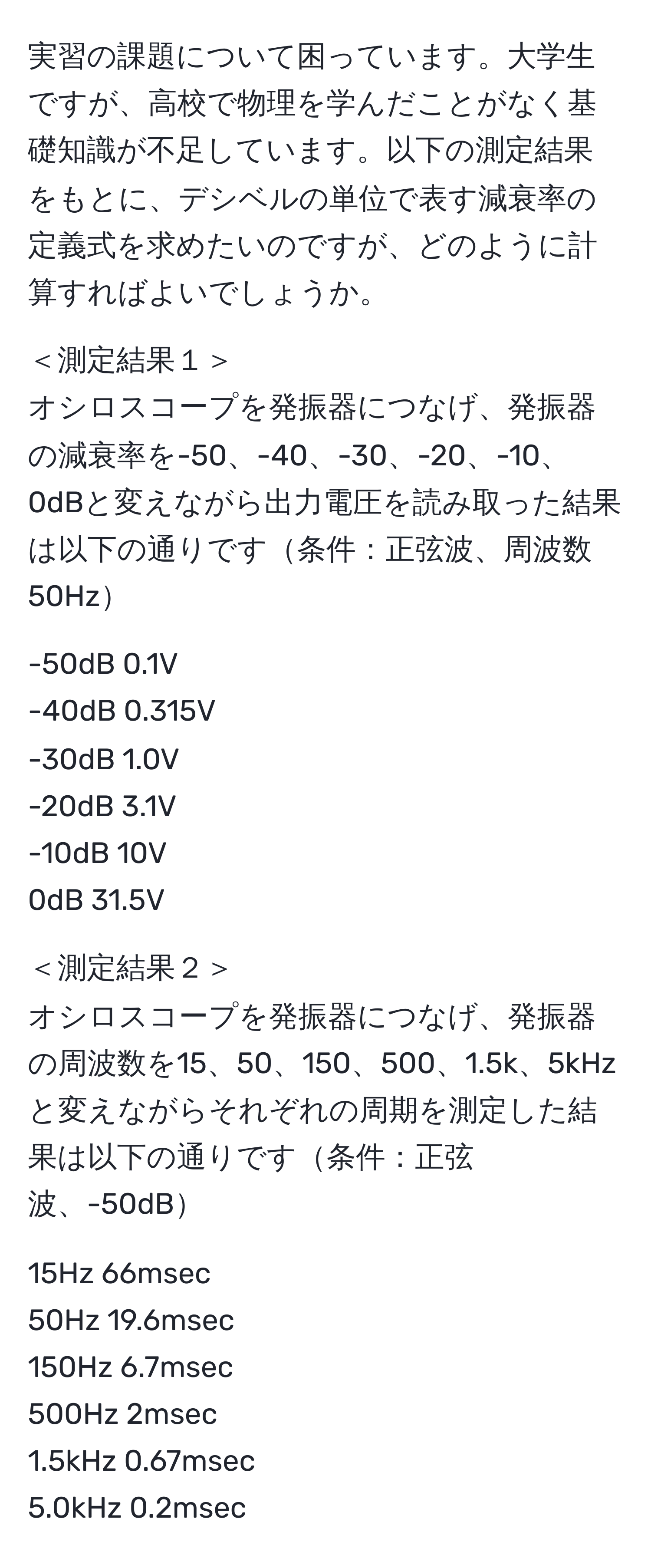 実習の課題について困っています。大学生ですが、高校で物理を学んだことがなく基礎知識が不足しています。以下の測定結果をもとに、デシベルの単位で表す減衰率の定義式を求めたいのですが、どのように計算すればよいでしょうか。

＜測定結果１＞  
オシロスコープを発振器につなげ、発振器の減衰率を-50、-40、-30、-20、-10、0dBと変えながら出力電圧を読み取った結果は以下の通りです条件：正弦波、周波数50Hz

-50dB 0.1V  
-40dB 0.315V  
-30dB 1.0V  
-20dB 3.1V  
-10dB 10V  
0dB     31.5V  

＜測定結果２＞  
オシロスコープを発振器につなげ、発振器の周波数を15、50、150、500、1.5k、5kHzと変えながらそれぞれの周期を測定した結果は以下の通りです条件：正弦波、-50dB

15Hz    66msec  
50Hz    19.6msec  
150Hz  6.7msec  
500Hz  2msec  
1.5kHz  0.67msec  
5.0kHz  0.2msec