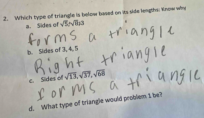 Which type of triangle is below based on its side lengths: Know why
a. Sides of sqrt(5), sqrt(8)!= 3
b. Sides of 3, 4, 5
c. Sides of sqrt(13), sqrt(37), sqrt(68)
d. What type of triangle would problem 1 be?