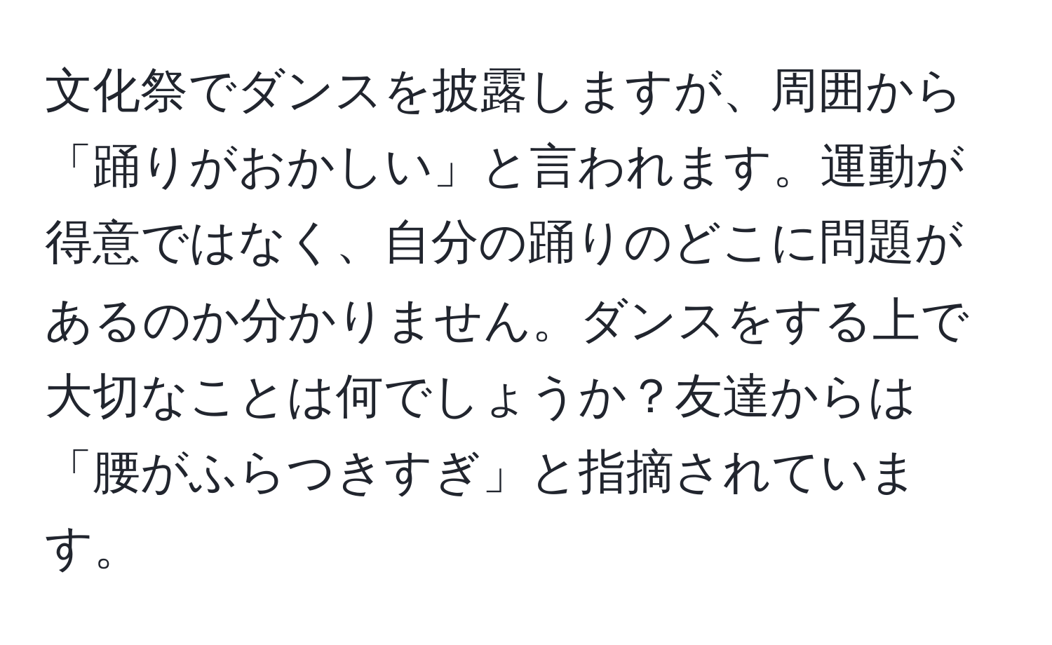 文化祭でダンスを披露しますが、周囲から「踊りがおかしい」と言われます。運動が得意ではなく、自分の踊りのどこに問題があるのか分かりません。ダンスをする上で大切なことは何でしょうか？友達からは「腰がふらつきすぎ」と指摘されています。