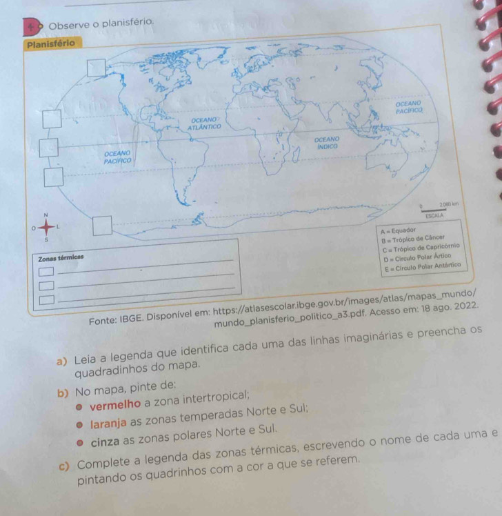 ri
C= Trópico de
Zonas térmicas
D= Circulo Polar Ártico
_
E= Círculo Polar Antártico
_
Fonte: IBGE. Disponível em: https://atlasescolar.ibge.gov.br/images/atlas/mapas_mundo/
mundo_planisferio_politico_a3.pdf. Acesso em: 18 ago. 2022.
a) Leía a legenda que identifica cada uma das linhas imaginárias e preencha os
quadradinhos do mapa.
b) No mapa, pinte de:
vermelho a zona intertropical;
Iaranja as zonas temperadas Norte e Sul;
cinza as zonas polares Norte e Sul.
c) Complete a legenda das zonas térmicas, escrevendo o nome de cada uma e
pintando os quadrinhos com a cor a que se referem.