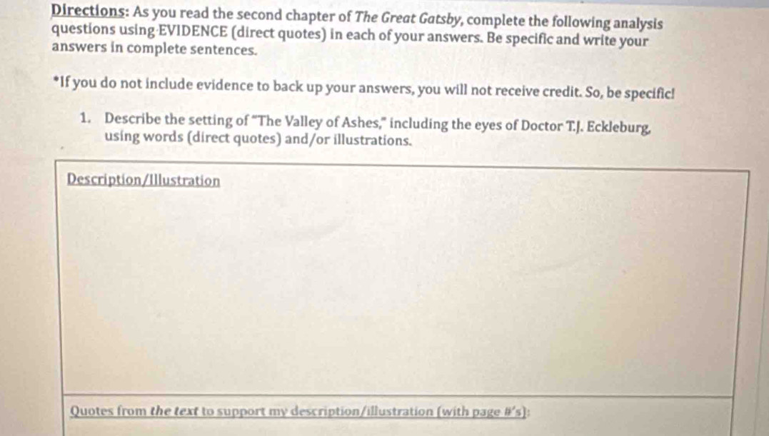 Directions: As you read the second chapter of The Great Gatsby, complete the following analysis 
questions using·EVIDENCE (direct quotes) in each of your answers. Be specific and write your 
answers in complete sentences. 
*If you do not include evidence to back up your answers, you will not receive credit. So, be specific! 
1. Describe the setting of “The Valley of Ashes,” including the eyes of Doctor T.J. Eckleburg, 
using words (direct quotes) and/or illustrations. 
Description/Illustration 
Quotes from the text to support my description/illustration (with page #’s):